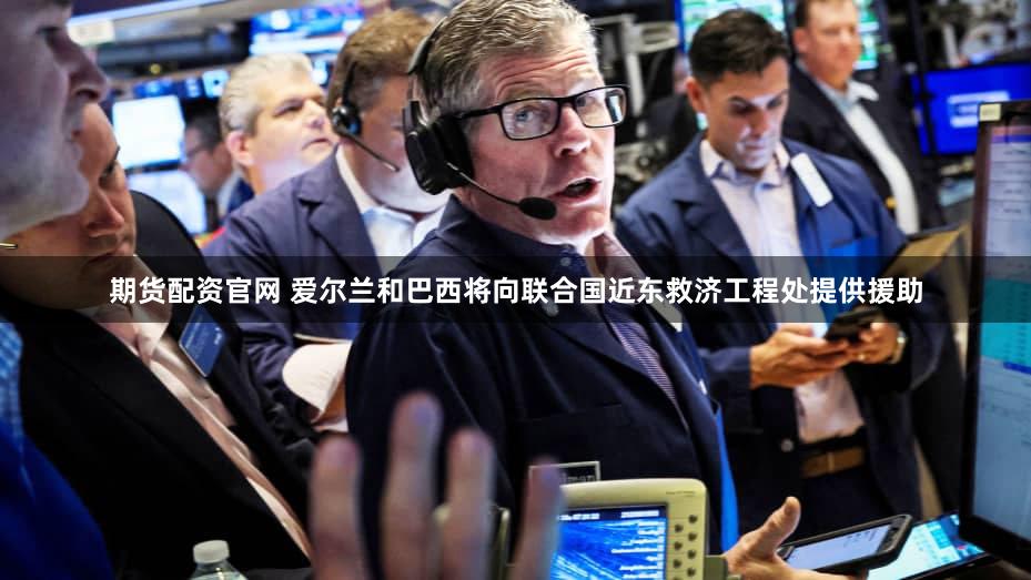 期货配资官网 爱尔兰和巴西将向联合国近东救济工程处提供援助