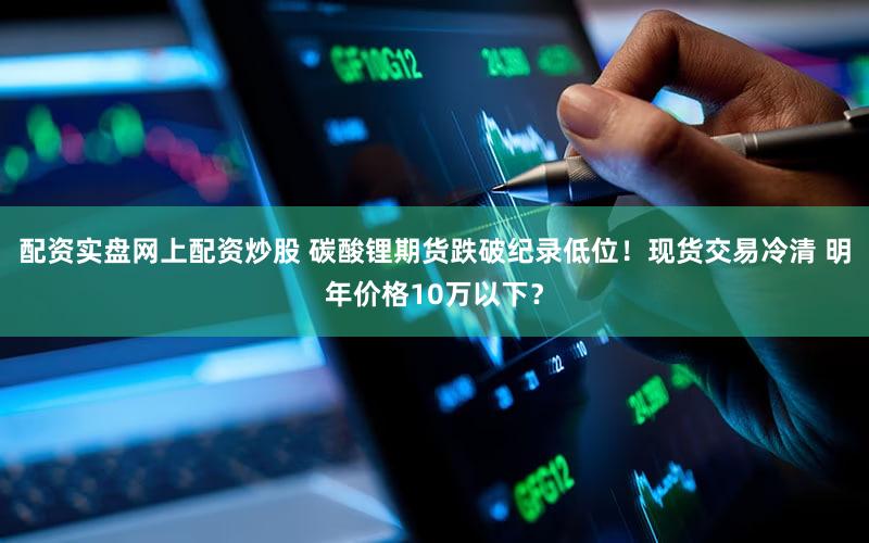 配资实盘网上配资炒股 碳酸锂期货跌破纪录低位！现货交易冷清 明年价格10万以下？