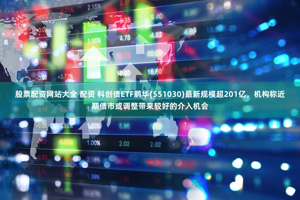 股票配资网站大全 配资 科创债ETF鹏华(551030)最新规模超201亿，机构称近期债市或调整带来较好的介入机会