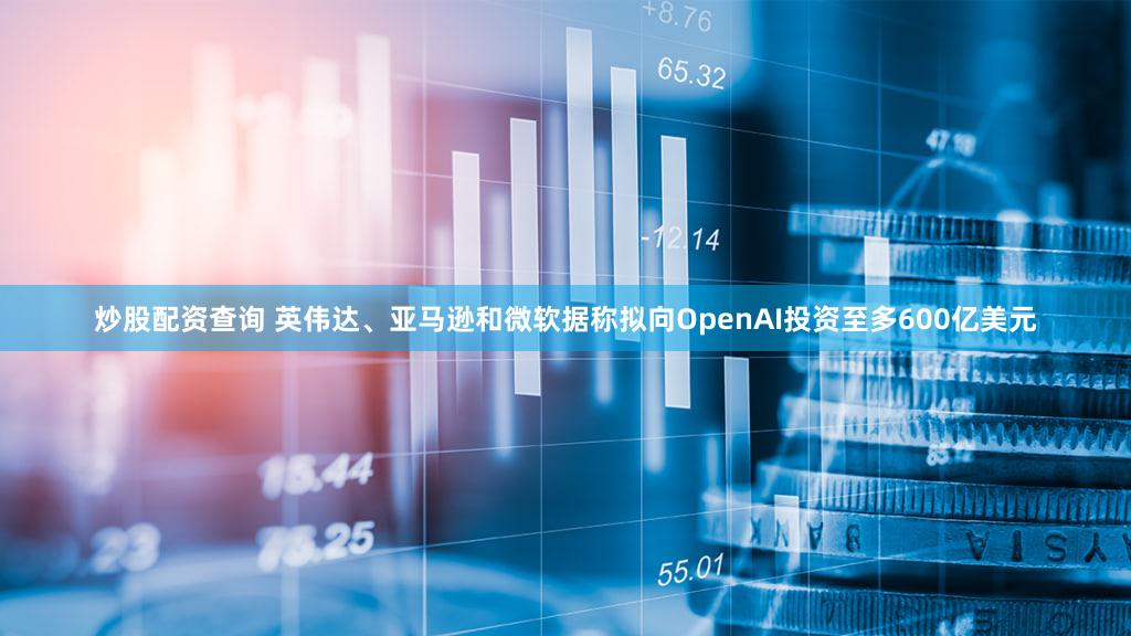 炒股配资查询 英伟达、亚马逊和微软据称拟向OpenAI投资至多600亿美元