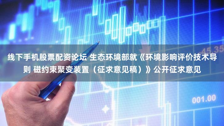 线下手机股票配资论坛 生态环境部就《环境影响评价技术导则 磁约束聚变装置（征求意见稿）》公开征求意见