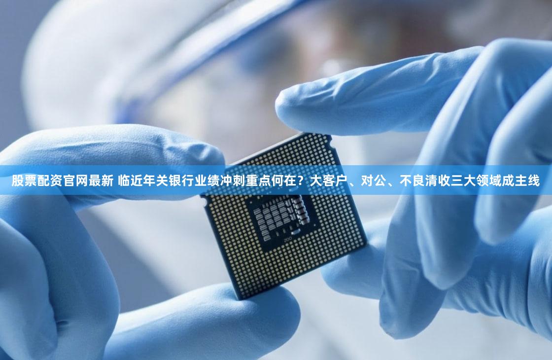 股票配资官网最新 临近年关银行业绩冲刺重点何在？大客户、对公、不良清收三大领域成主线