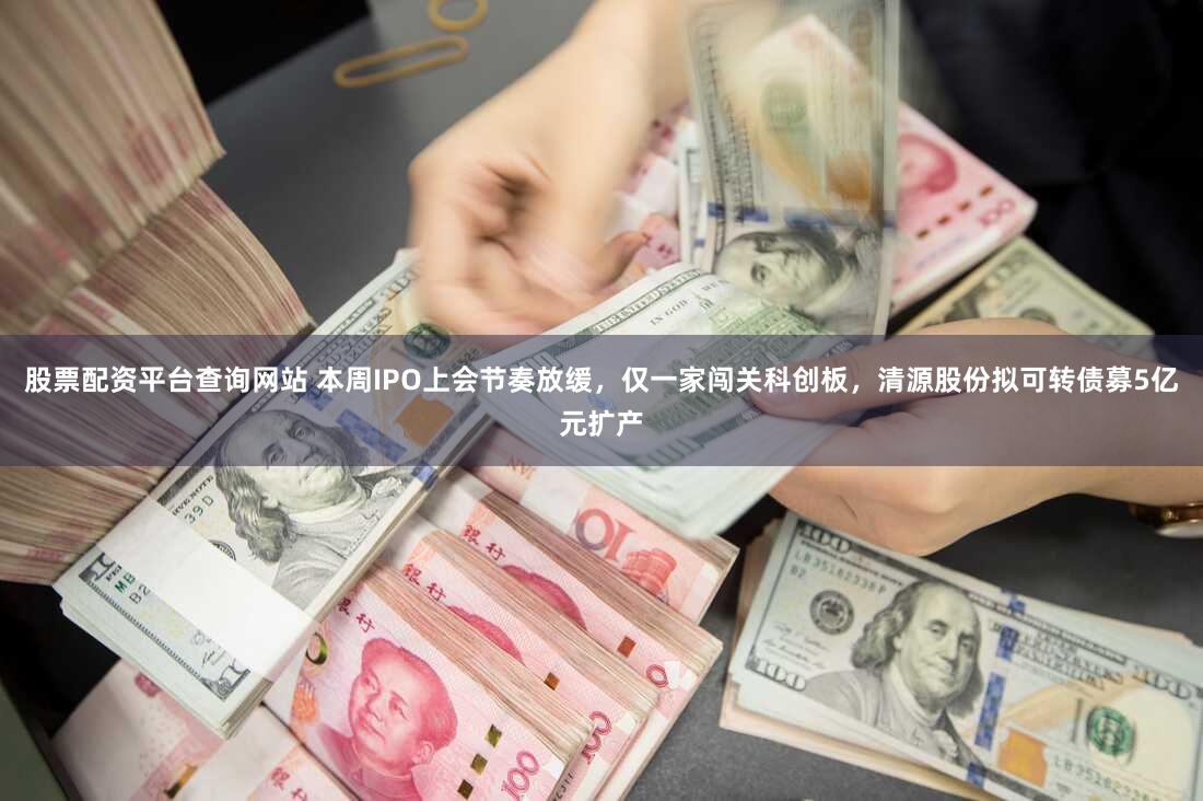 股票配资平台查询网站 本周IPO上会节奏放缓，仅一家闯关科创板，清源股份拟可转债募5亿元扩产