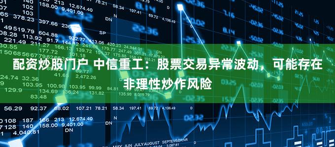 配资炒股门户 中信重工：股票交易异常波动，可能存在非理性炒作风险