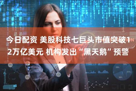 今日配资 美股科技七巨头市值突破12万亿美元 机构发出“黑天鹅”预警