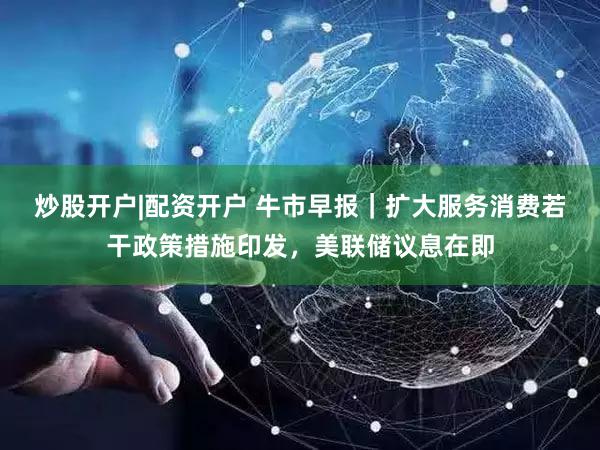 炒股开户|配资开户 牛市早报|扩大服务消费若干政策措施印发,美联储议息在即