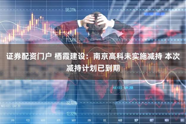 证券配资门户 栖霞建设：南京高科未实施减持 本次减持计划已到期