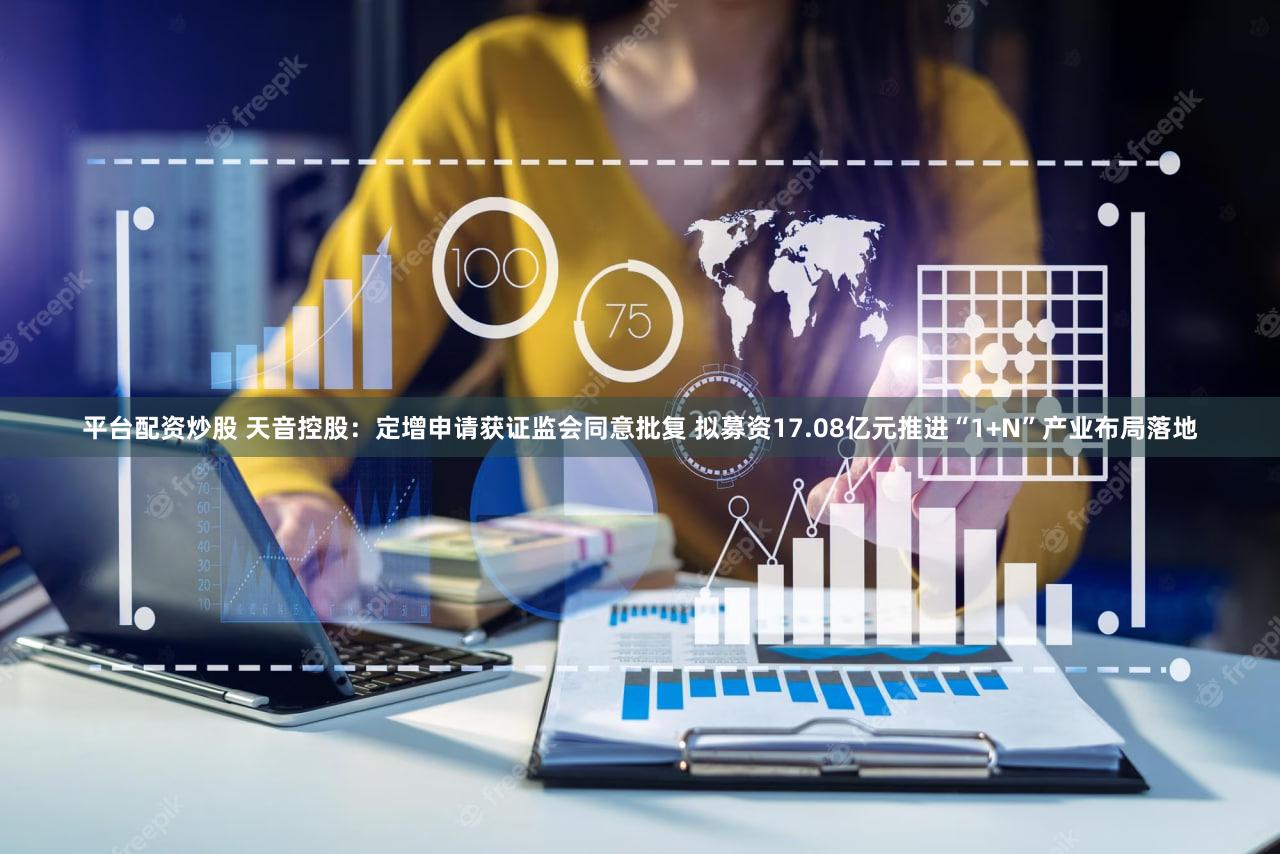 平台配资炒股 天音控股:定增申请获证监会同意批复 拟募资17.08亿元推进“1+N”产业布局落地