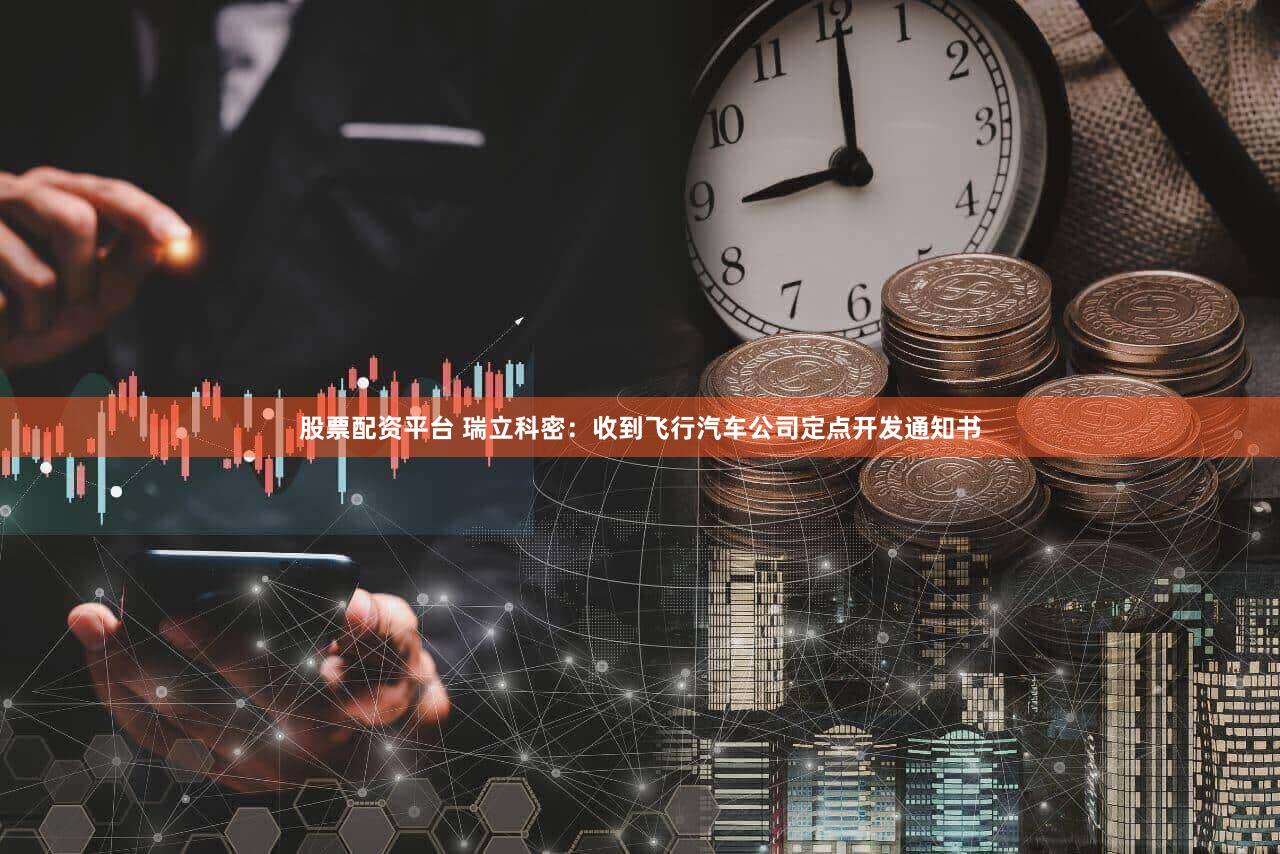 股票配资平台 瑞立科密：收到飞行汽车公司定点开发通知书