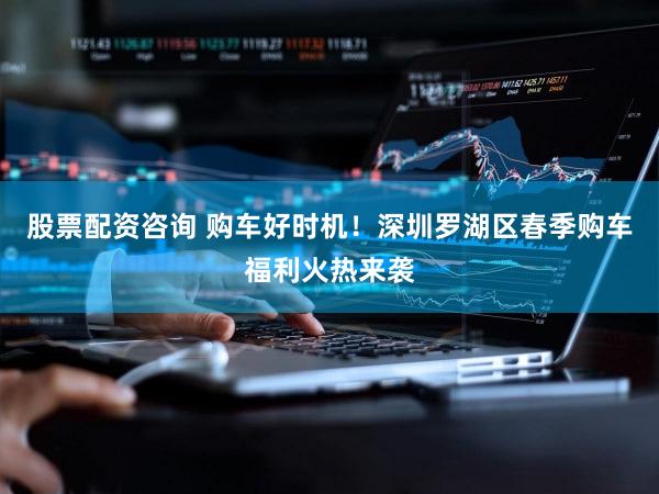 股票配资咨询 购车好时机！深圳罗湖区春季购车福利火热来袭