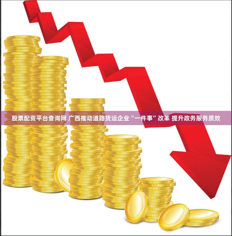 股票配资平台查询网 广西推动道路货运企业“一件事”改革 提升政务服务质效