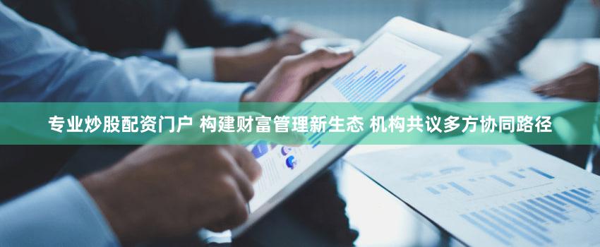 专业炒股配资门户 构建财富管理新生态 机构共议多方协同路径