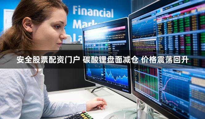 安全股票配资门户 碳酸锂盘面减仓 价格震荡回升