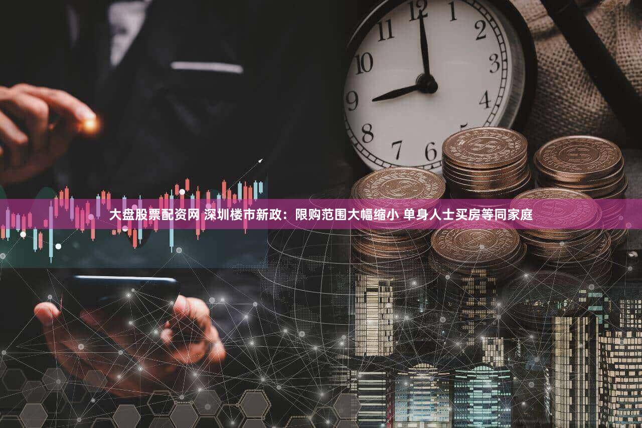 大盘股票配资网 深圳楼市新政：限购范围大幅缩小 单身人士买房等同家庭