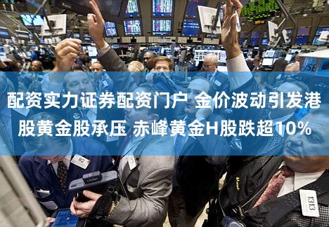 配资实力证券配资门户 金价波动引发港股黄金股承压 赤峰黄金H股跌超10%