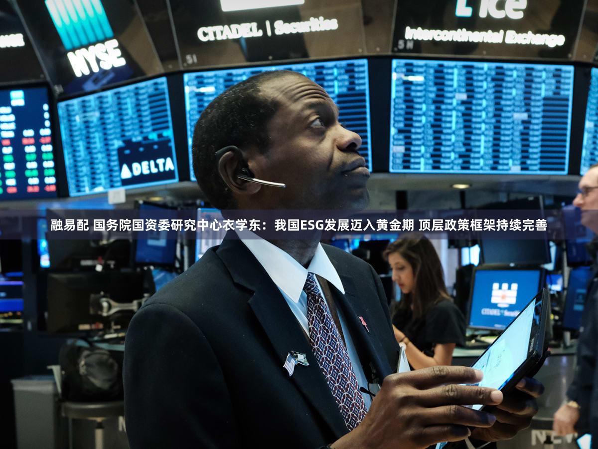 融易配 国务院国资委研究中心衣学东：我国ESG发展迈入黄金期 顶层政策框架持续完善