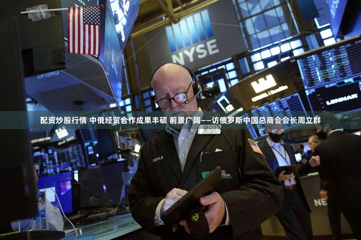 配资炒股行情 中俄经贸合作成果丰硕 前景广阔——访俄罗斯中国总商会会长周立群