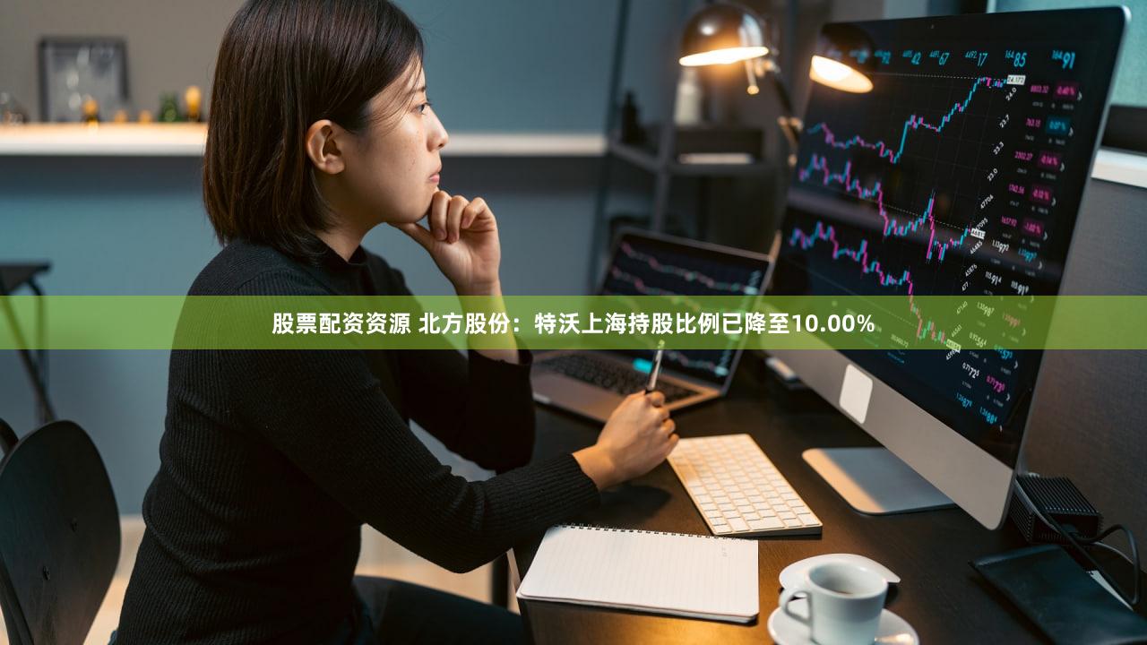 股票配资资源 北方股份：特沃上海持股比例已降至10.00%