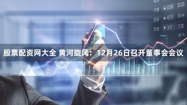 股票配资网大全 黄河旋风：12月26日召开董事会会议