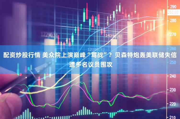 配资炒股行情 美众院上演巅峰“骂战”?贝森特炮轰美联储失信 遭多名议员围攻