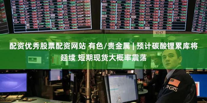 配资优秀股票配资网站 有色/贵金属 | 预计碳酸锂累库将延续 短期现货大概率震荡