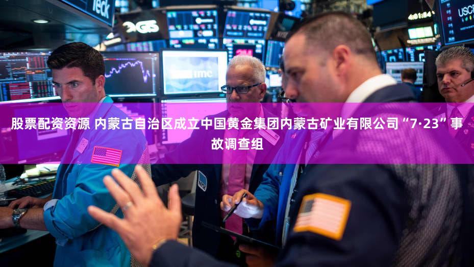 股票配资资源 内蒙古自治区成立中国黄金集团内蒙古矿业有限公司“7·23”事故调查组