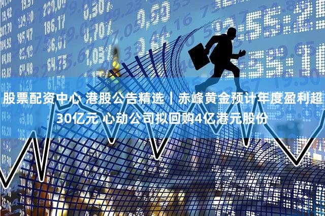 股票配资中心 港股公告精选｜赤峰黄金预计年度盈利超30亿元 心动公司拟回购4亿港元股份
