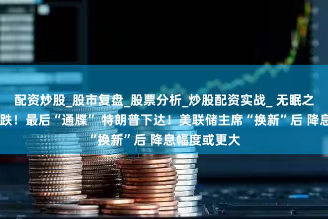 配资炒股_股市复盘_股票分析_炒股配资实战_ 无眠之夜 贵金属暴跌！最后“通牒” 特朗普下达！美联储主席“换新”后 降息幅度或更大