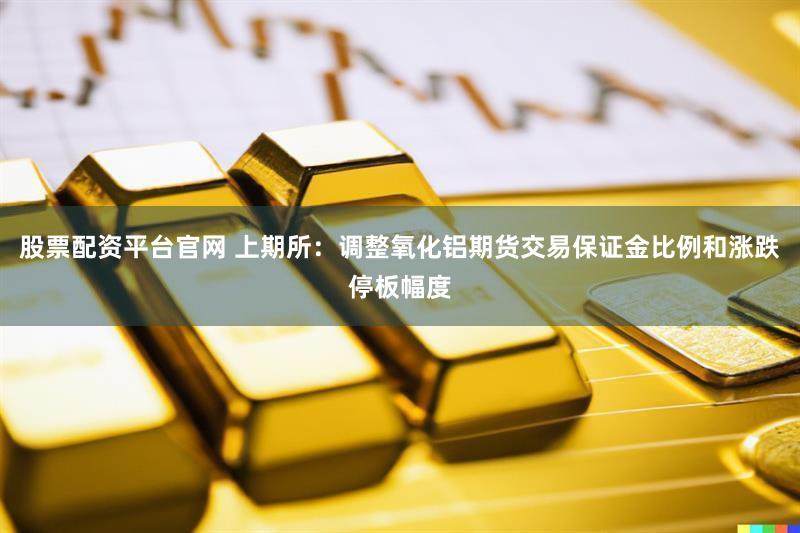 股票配资平台官网 上期所：调整氧化铝期货交易保证金比例和涨跌停板幅度