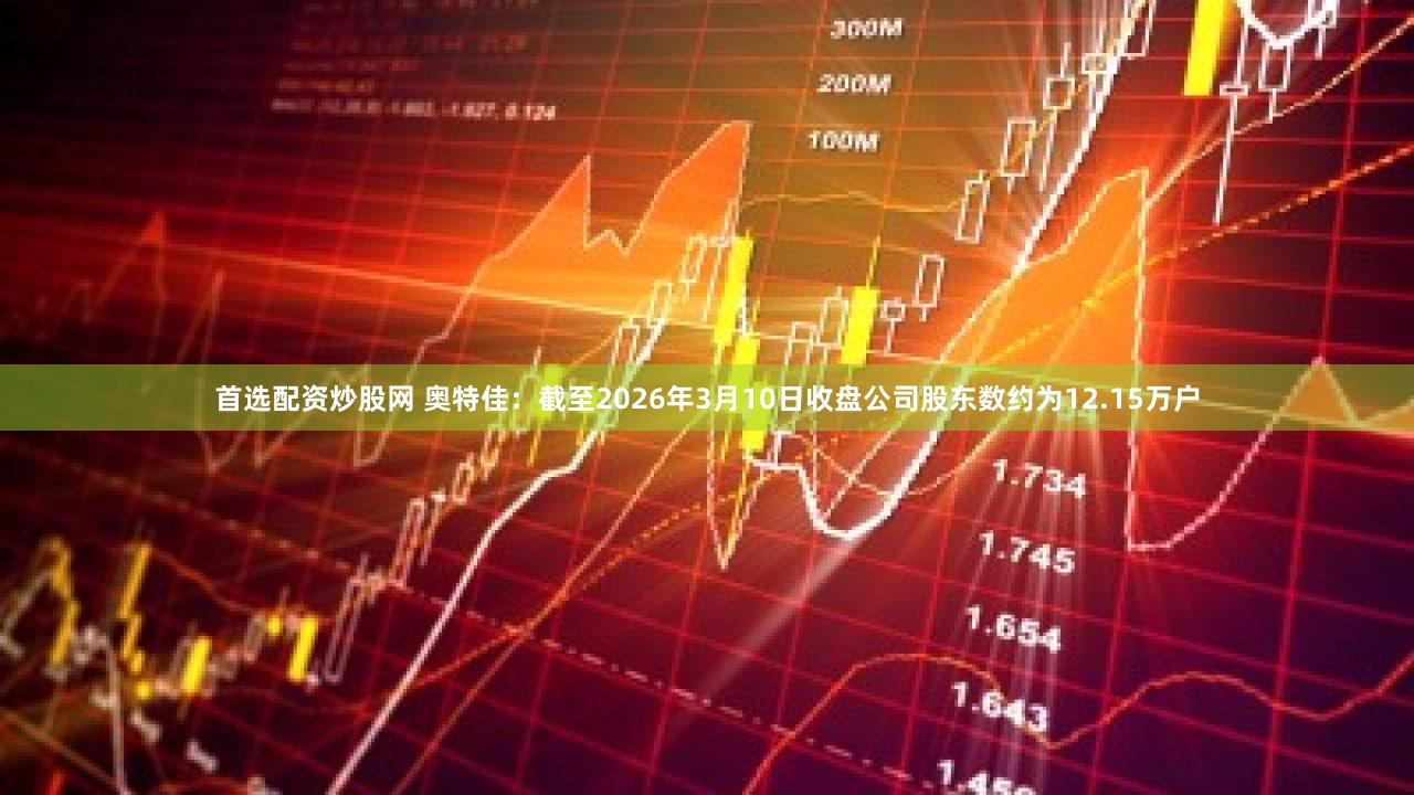 首选配资炒股网 奥特佳：截至2026年3月10日收盘公司股东数约为12.15万户
