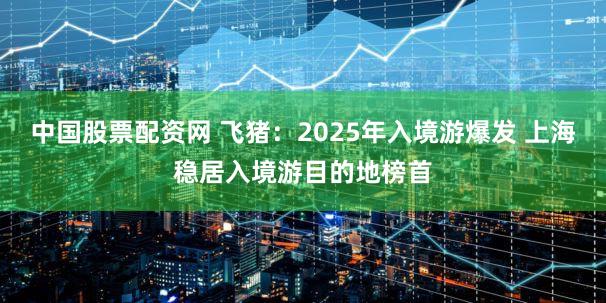 中国股票配资网 飞猪：2025年入境游爆发 上海稳居入境游目的地榜首