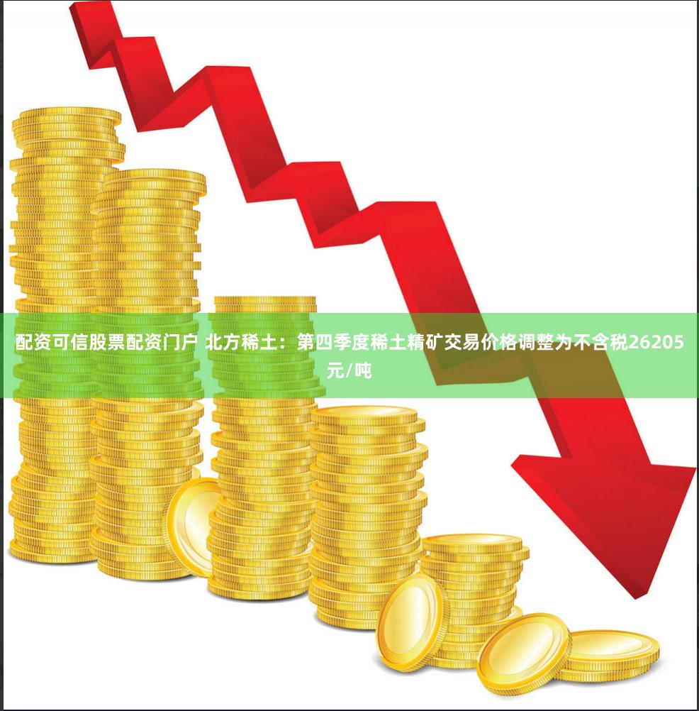 配资可信股票配资门户 北方稀土：第四季度稀土精矿交易价格调整为不含税26205元/吨