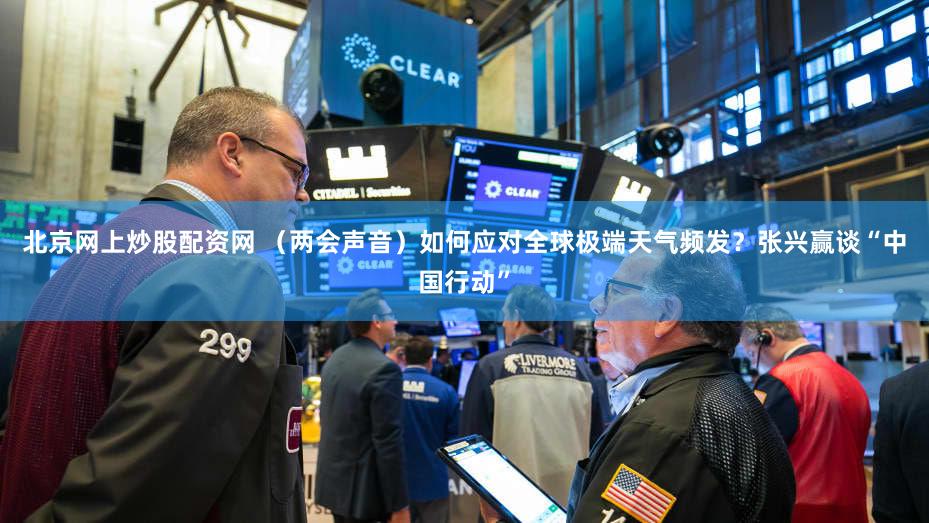 北京网上炒股配资网 (两会声音)如何应对全球极端天气频发?张兴赢谈“中国行动”