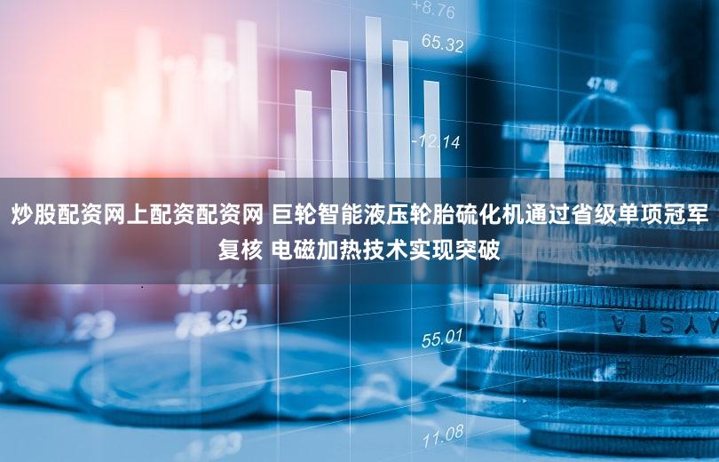 炒股配资网上配资配资网 巨轮智能液压轮胎硫化机通过省级单项冠军复核 电磁加热技术实现突破