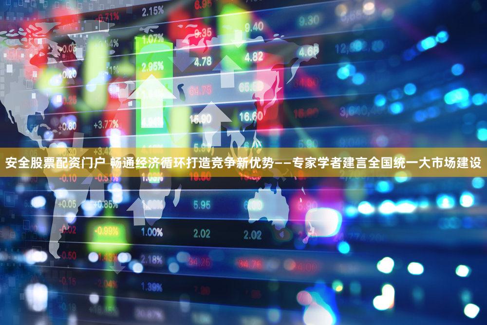 安全股票配资门户 畅通经济循环打造竞争新优势——专家学者建言全国统一大市场建设