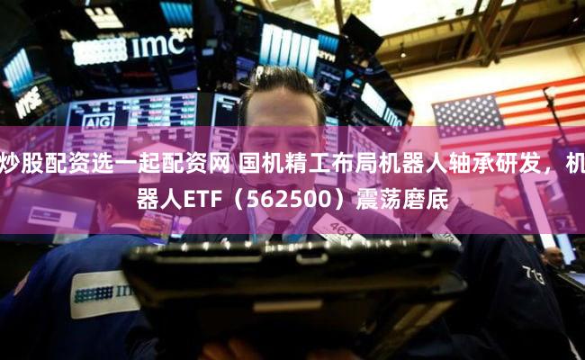 炒股配资选一起配资网 国机精工布局机器人轴承研发,机器人ETF(562500)震荡磨底
