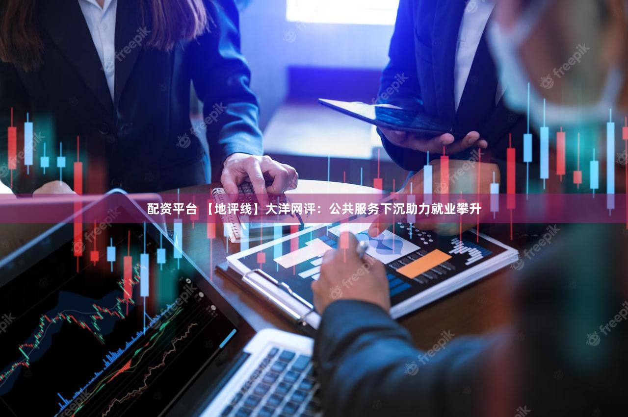 配资平台 【地评线】大洋网评:公共服务下沉助力就业攀升