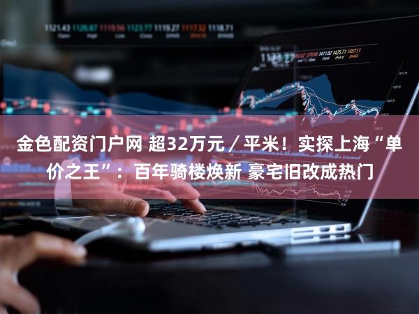 金色配资门户网 超32万元／平米！实探上海“单价之王”：百年骑楼焕新 豪宅旧改成热门