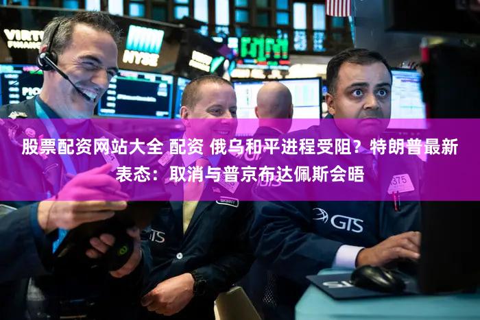 股票配资网站大全 配资 俄乌和平进程受阻？特朗普最新表态：取消与普京布达佩斯会晤