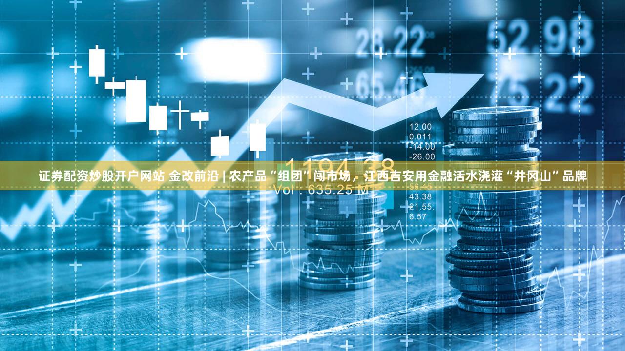 证券配资炒股开户网站 金改前沿 | 农产品“组团”闯市场，江西吉安用金融活水浇灌“井冈山”品牌