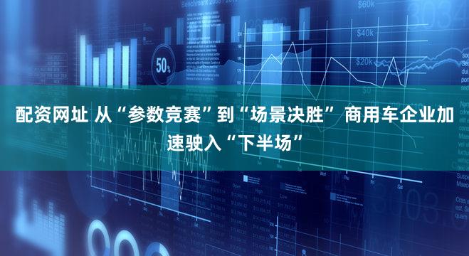 配资网址 从“参数竞赛”到“场景决胜” 商用车企业加速驶入“下半场”