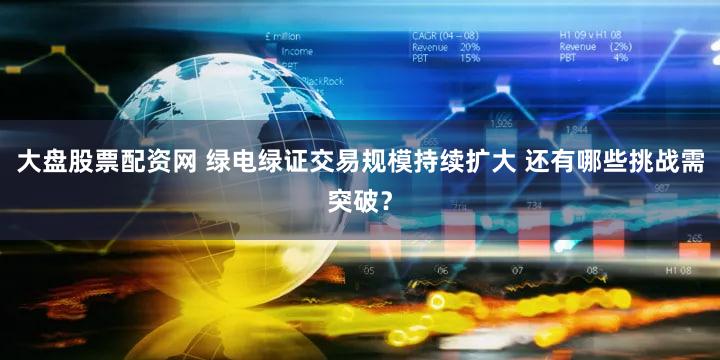 大盘股票配资网 绿电绿证交易规模持续扩大 还有哪些挑战需突破？