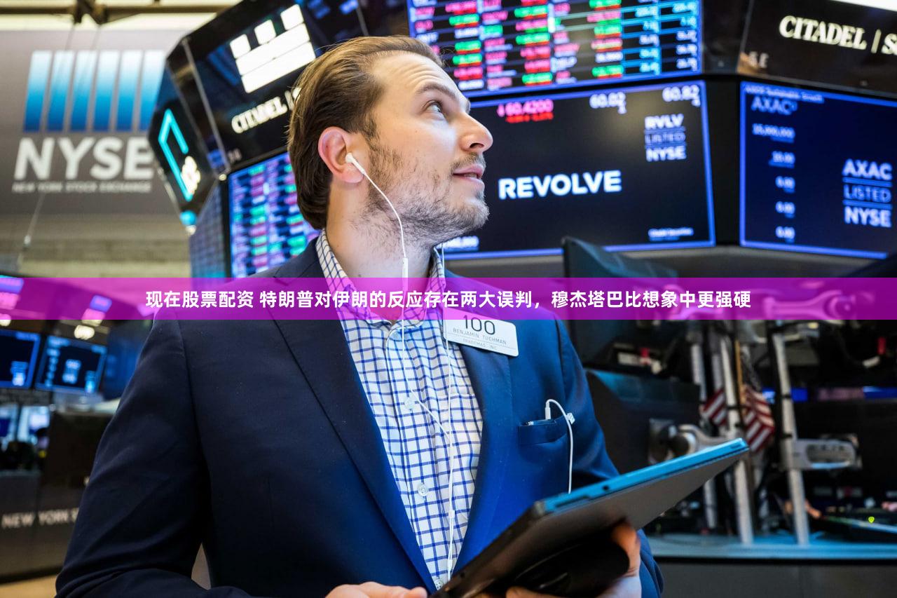 现在股票配资 特朗普对伊朗的反应存在两大误判，穆杰塔巴比想象中更强硬