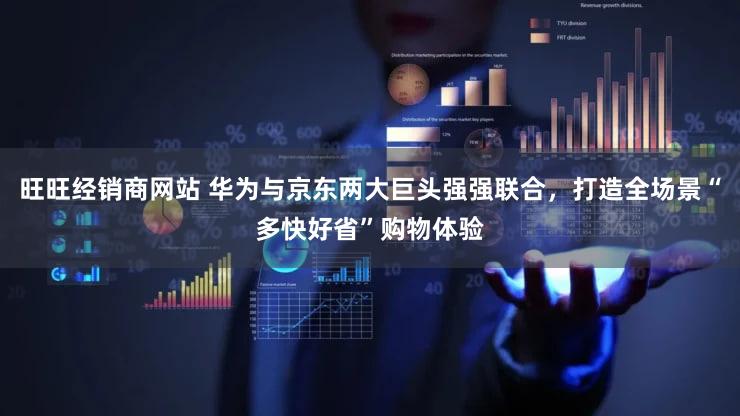 旺旺经销商网站 华为与京东两大巨头强强联合，打造全场景“多快好省”购物体验