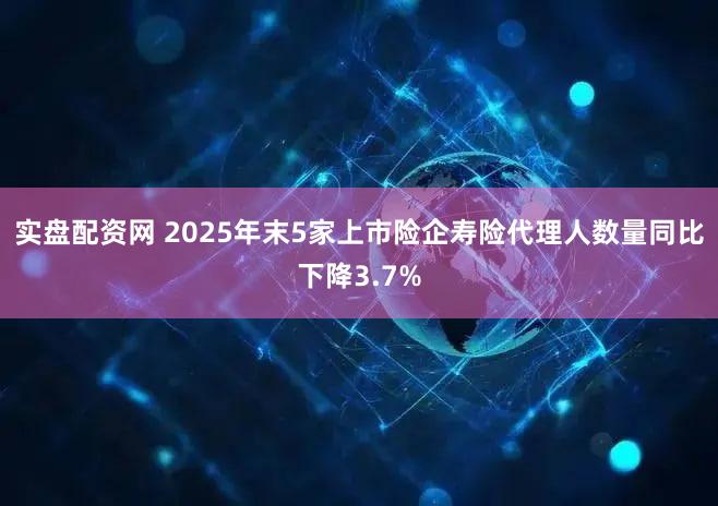 实盘配资网 2025年末5家上市险企寿险代理人数量同比下降3.7%