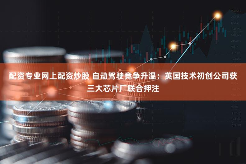 配资专业网上配资炒股 自动驾驶竞争升温：英国技术初创公司获三大芯片厂联合押注