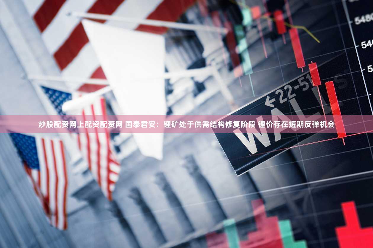 炒股配资网上配资配资网 国泰君安：锂矿处于供需结构修复阶段 锂价存在短期反弹机会