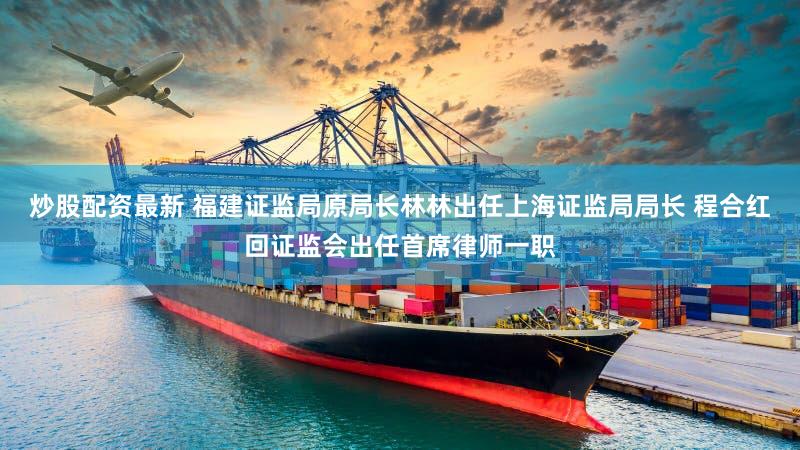 炒股配资最新 福建证监局原局长林林出任上海证监局局长 程合红回证监会出任首席律师一职